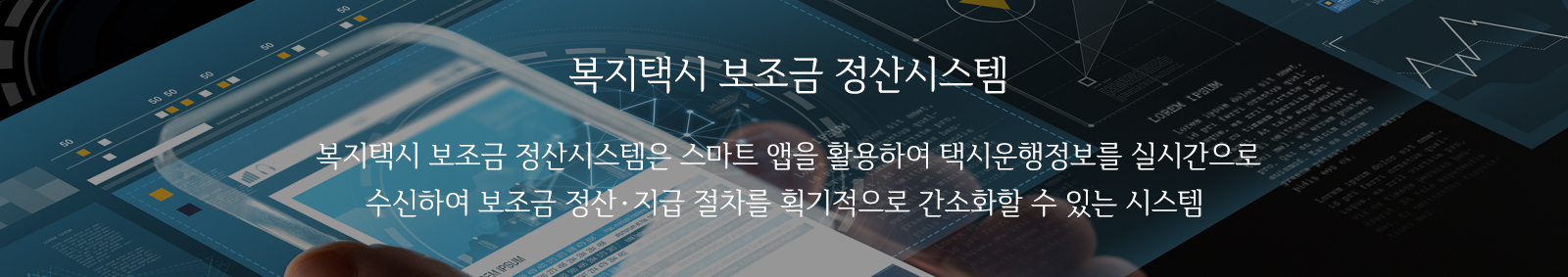 복지택시 보조금 정산시스템 : 복지택시 보조금 정산시스템은 스마트 앱을 활용하여 택시운행정보를 실시간으로 수신하여 보조금 정산·지급 절차를 획기적으로 간소화할 수 있는 시스템